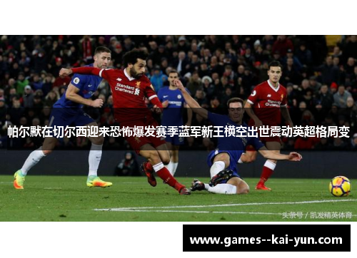 帕尔默在切尔西迎来恐怖爆发赛季蓝军新王横空出世震动英超格局变